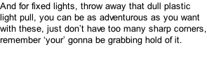 And for fixed lights, throw away that dull plastic light pull, you can be as adventurous as you want with these, just don’t have too many sharp corners, remember ‘your’ gonna be grabbing hold of it.