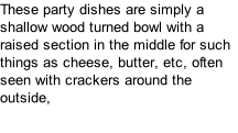 These party dishes are simply a shallow wood turned bowl with a raised section in the middle for such things as cheese, butter, etc, often seen with crackers around the outside,