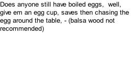 Does anyone still have boiled eggs,  well, give em an egg cup, saves then chasing the egg around the table, - (balsa wood not recommended)