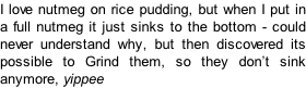 I love nutmeg on rice pudding, but when I put in a full nutmeg it just sinks to the bottom - could never understand why, but then discovered its possible to Grind them, so they don’t sink anymore, yippee