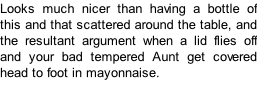 Looks much nicer than having a bottle of this and that scattered around the table, and the resultant argument when a lid flies off and your bad tempered Aunt get covered head to foot in mayonnaise.