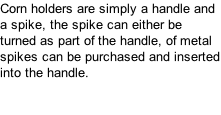 Corn holders are simply a handle and a spike, the spike can either be turned as part of the handle, of metal spikes can be purchased and inserted into the handle.