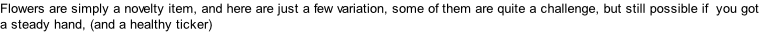 Flowers are simply a novelty item, and here are just a few variation, some of them are quite a challenge, but still possible if  you got a steady hand, (and a healthy ticker)