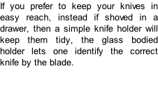 If you prefer to keep your knives in easy reach, instead if shoved in a drawer, then a simple knife holder will keep them tidy, the glass bodied holder lets one identify the correct knife by the blade.