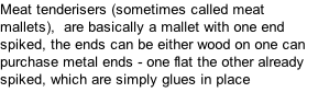 Meat tenderisers (sometimes called meat mallets),  are basically a mallet with one end spiked, the ends can be either wood on one can purchase metal ends - one flat the other already spiked, which are simply glues in place