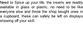 Need to Spice up your life, the inserts are readily available in glass or plastic, no need to be like everyone else and throw the shop bought ones in a cupboard, these can safely be left on displays showing off your skill.