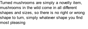 Turned mushrooms are simply a novelty item, mushrooms in the wild come in all different shapes and sizes, so there is no right or wrong shape to turn, simply whatever shape you find most pleasing