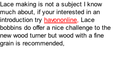 Lace making is not a subject I know much about, if your interested in an introduction try havononline, Lace bobbins do offer a nice challenge to the new wood turner but wood with a fine grain is recommended,