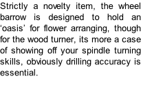Strictly a novelty item, the wheel barrow is designed to hold an ‘oasis’ for flower arranging, though for the wood turner, its more a case of showing off your spindle turning skills, obviously drilling accuracy is essential.