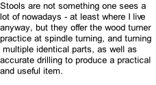 Stools are not something one sees a lot of nowadays - at least where I live anyway, but they offer the wood turner practice at spindle turning, and turning  multiple identical parts, as well as accurate drilling to produce a practical and useful item.