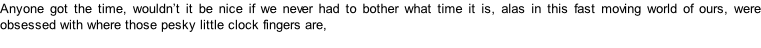 Anyone got the time, wouldn’t it be nice if we never had to bother what time it is, alas in this fast moving world of ours, were obsessed with where those pesky little clock fingers are,