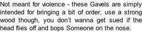 Not meant for violence - these Gavels are simply intended for bringing a bit of order, use a strong wood though, you don’t wanna get sued if the head flies off and bops Someone on the nose.