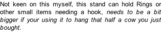 Not keen on this myself, this stand can hold Rings or other small items needing a hook, needs to be a bit bigger if your using it to hang that half a cow you just bought.