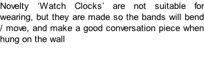 Novelty ‘Watch Clocks’ are not suitable for wearing, but they are made so the bands will bend / move, and make a good conversation piece when hung on the wall