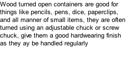Wood turned open containers are good for things like pencils, pens, dice, paperclips, and all manner of small items, they are often turned using an adjustable chuck or screw chuck, give them a good hardwearing finish as they ay be handled regularly