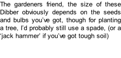 The gardeners friend, the size of these Dibber obviously depends on the seeds and bulbs you’ve got, though for planting a tree, I’d probably still use a spade, (or a ‘jack hammer’ if you’ve got tough soil)