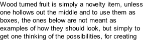 Wood turned fruit is simply a novelty item, unless one hollows out the middle and to use them as boxes, the ones below are not meant as examples of how they should look, but simply to get one thinking of the possibilities, for creating ones own designs.