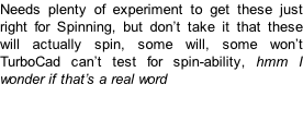 Needs plenty of experiment to get these just right for Spinning, but don’t take it that these will actually spin, some will, some won’t TurboCad can’t test for spin-ability, hmm I wonder if that’s a real word